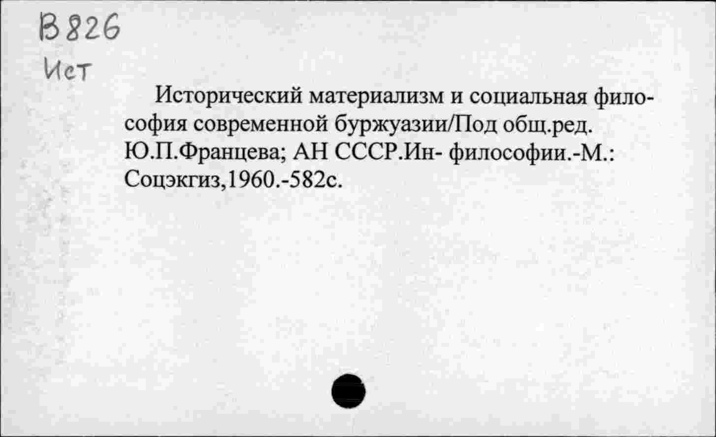 ﻿В 526
Нет
Исторический материализм и социальная философия современной буржуазии/Под общ.ред. Ю.П.Францева; АН СССР.Ин- философии.-М.: Соцэкгиз, 1960.-5 82с.